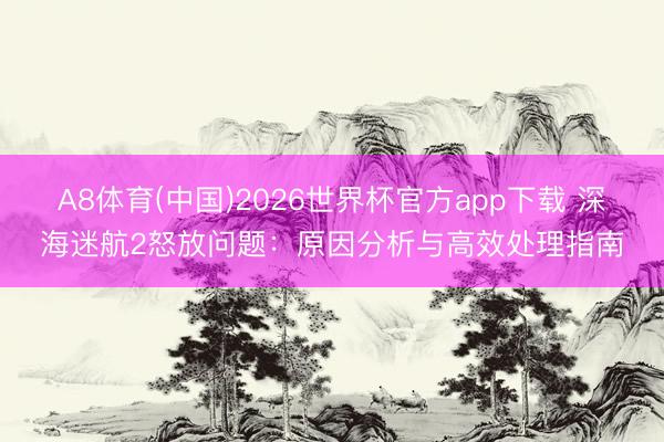 A8体育(中国)2026世界杯官方app下载 深海迷航2怒放问题：原因分析与高效处理指南