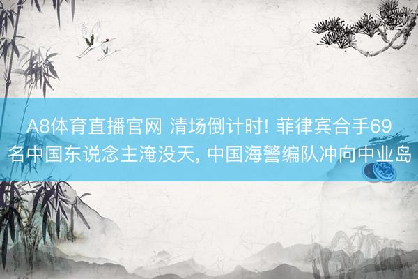 A8体育直播官网 清场倒计时! 菲律宾合手69名中国东说念主淹没天， 中国海警编队冲向中业岛
