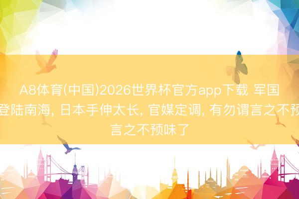 A8体育(中国)2026世界杯官方app下载 军国主义登陆南海， 日本手伸太长， 官媒定调， 有勿谓言之不预味了