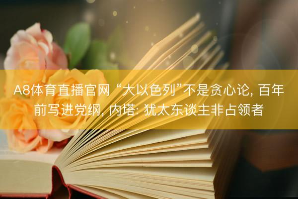 A8体育直播官网 “大以色列”不是贪心论， 百年前写进党纲， 内塔: 犹太东谈主非占领者