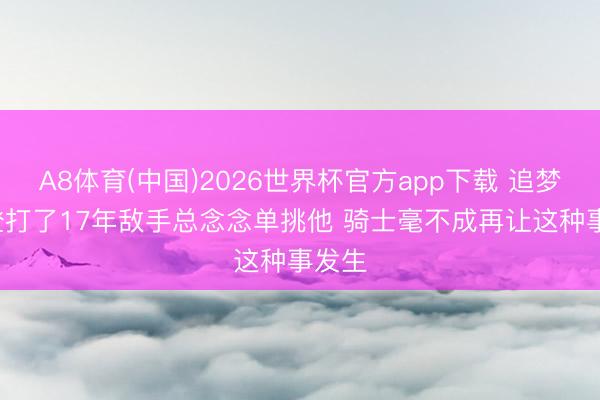 A8体育(中国)2026世界杯官方app下载 追梦: 哈登打了17年敌手总念念单挑他 骑士毫不成再让这种事发生