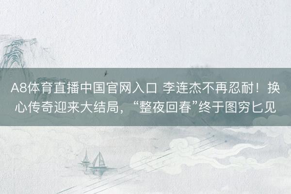 A8体育直播中国官网入口 李连杰不再忍耐！换心传奇迎来大结局，“整夜回春”终于图穷匕见
