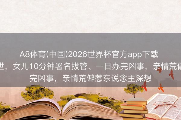 A8体育(中国)2026世界杯官方app下载 老父突发心梗离世，女儿10分钟署名拔管、一日办完凶事，亲情荒僻惹东说念主深想