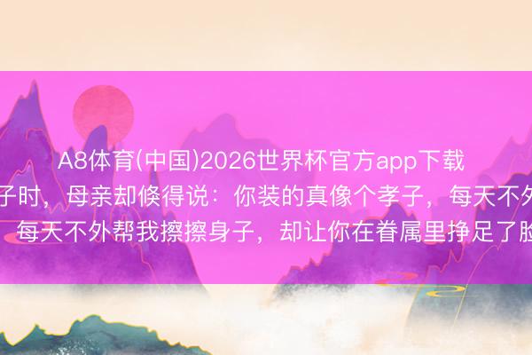 A8体育(中国)2026世界杯官方app下载 女子给68岁瘫痪母亲擦身子时，母亲却倏得说：你装的真像个孝子，每天不外帮我擦擦身子，却让你在眷属里挣足了脸面，她就地懵了