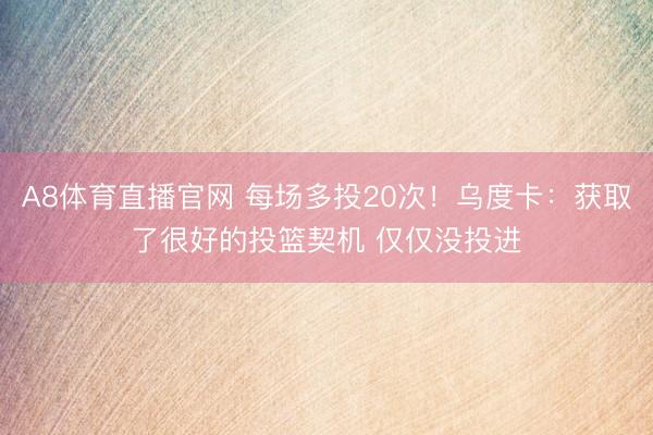 A8体育直播官网 每场多投20次！乌度卡：获取了很好的投篮契机 仅仅没投进