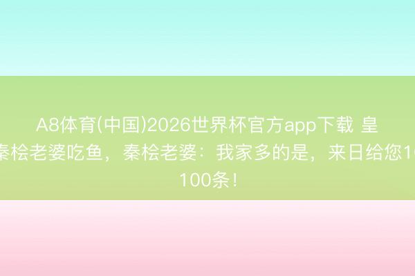 A8体育(中国)2026世界杯官方app下载 皇后请秦桧老婆吃鱼，秦桧老婆：我家多的是，来日给您100条！