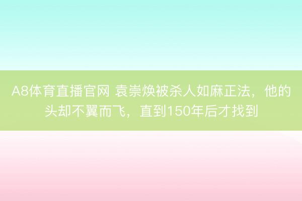 A8体育直播官网 袁崇焕被杀人如麻正法，他的头却不翼而飞，直到150年后才找到