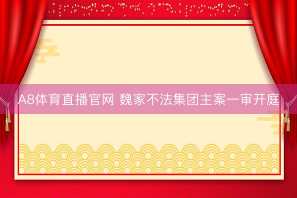 A8体育直播官网 魏家不法集团主案一审开庭