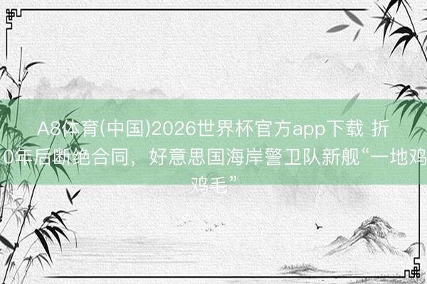 A8体育(中国)2026世界杯官方app下载 折腾10年后断绝合同，好意思国海岸警卫队新舰“一地鸡毛”