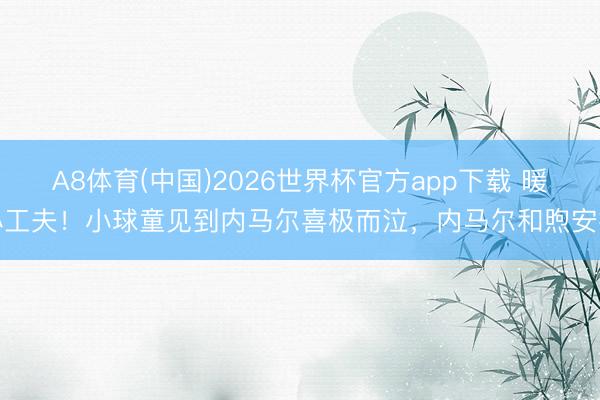 A8体育(中国)2026世界杯官方app下载 暖心工夫！小球童见到内马尔喜极而泣，内马尔和煦安抚