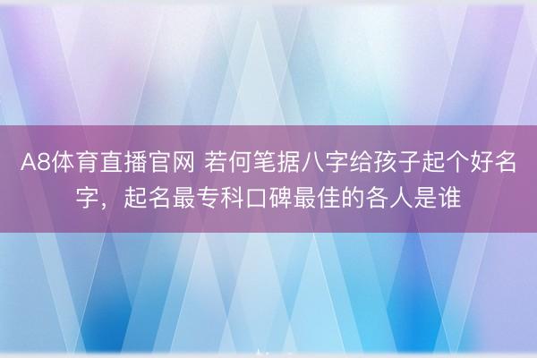 A8体育直播官网 若何笔据八字给孩子起个好名字，起名最专科口碑最佳的各人是谁