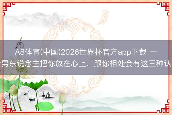 A8体育(中国)2026世界杯官方app下载 一个男东说念主把你放在心上，跟你相处会有这三种认知