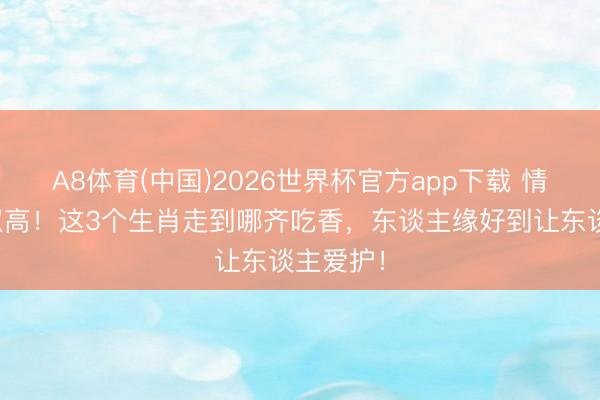 A8体育(中国)2026世界杯官方app下载 情商材干双高！这3个生肖走到哪齐吃香，东谈主缘好到让东谈主爱护！