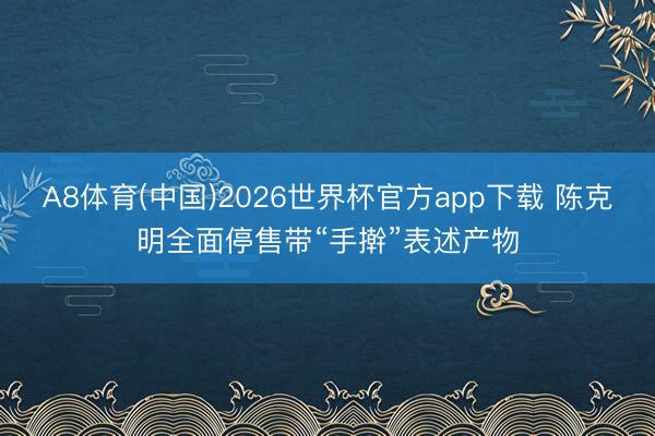 A8体育(中国)2026世界杯官方app下载 陈克明全面停售带“手擀”表述产物