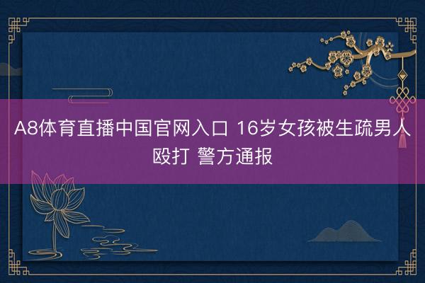 A8体育直播中国官网入口 16岁女孩被生疏男人殴打 警方通报