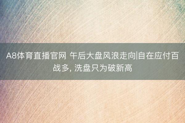 A8体育直播官网 午后大盘风浪走向|自在应付百战多， 洗盘只为破新高