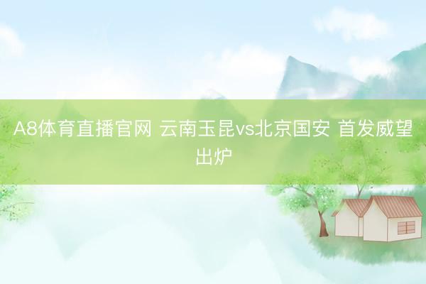A8体育直播官网 云南玉昆vs北京国安 首发威望出炉
