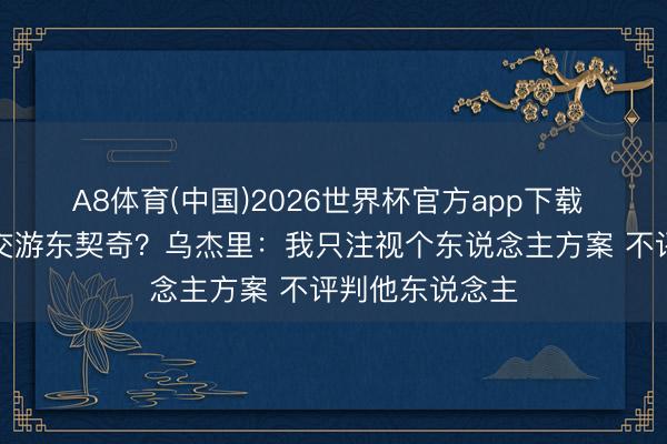 A8体育(中国)2026世界杯官方app下载 他是否会讨论交游东契奇？乌杰里：我只注视个东说念主方案 不评判他东说念主