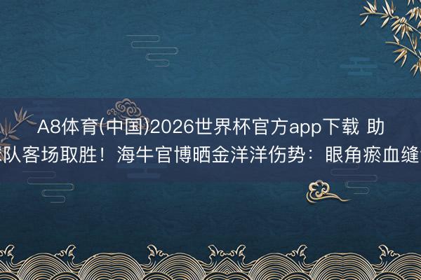 A8体育(中国)2026世界杯官方app下载 助球队客场取胜！海牛官博晒金洋洋伤势：眼角瘀血缝针