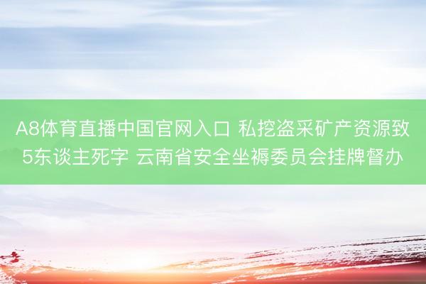 A8体育直播中国官网入口 私挖盗采矿产资源致5东谈主死字 云南省安全坐褥委员会挂牌督办