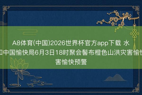 A8体育(中国)2026世界杯官方app下载 水利部和中国愉快局6月3日18时聚会髻布橙色山洪灾害愉快预警