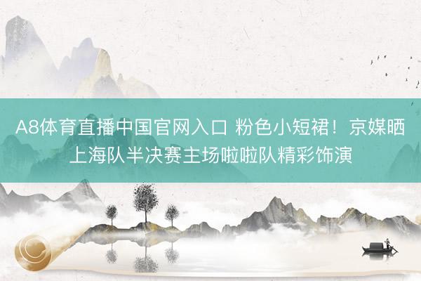 A8体育直播中国官网入口 粉色小短裙！京媒晒上海队半决赛主场啦啦队精彩饰演