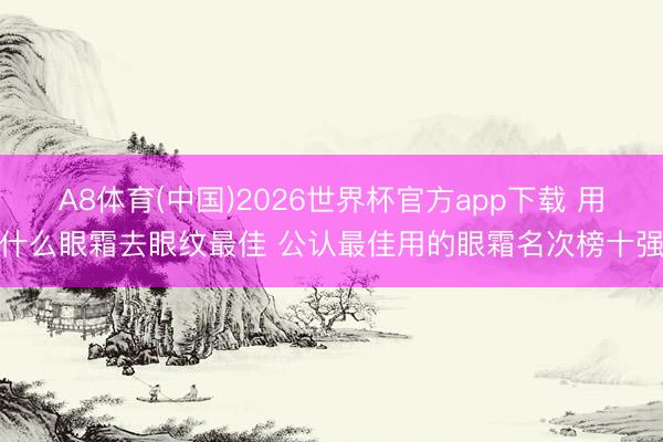 A8体育(中国)2026世界杯官方app下载 用什么眼霜去眼纹最佳 公认最佳用的眼霜名次榜十强