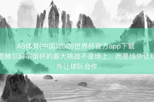 A8体育(中国)2026世界杯官方app下载 沃克：图赫尔辞宇宙杯的最大挑战不是场上，而是场外让球队合作