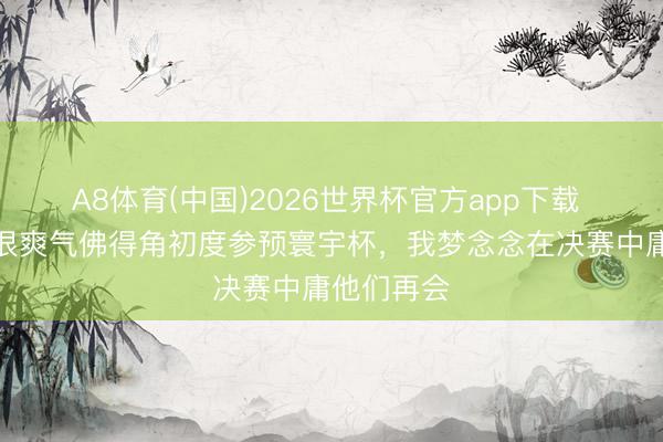 A8体育(中国)2026世界杯官方app下载 塞梅多:很爽气佛得角初度参预寰宇杯,我梦念念在决赛中庸他们再会