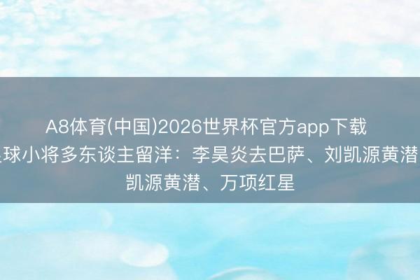 A8体育(中国)2026世界杯官方app下载 新但愿！足球小将多东谈主留洋：李昊炎去巴萨、刘凯源黄潜、万项红星
