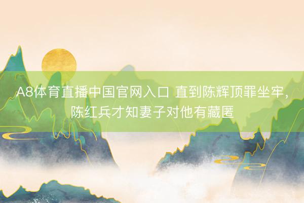 A8体育直播中国官网入口 直到陈辉顶罪坐牢，陈红兵才知妻子对他有藏匿