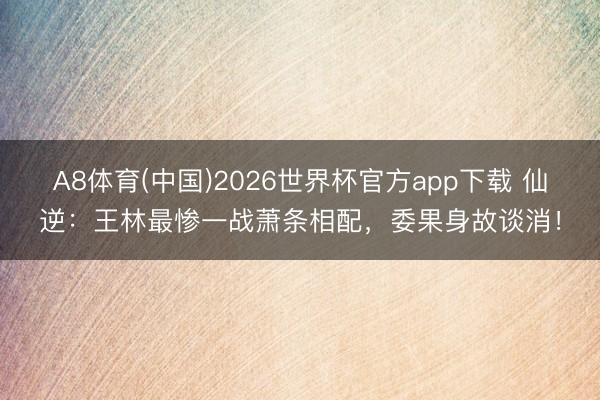 A8体育(中国)2026世界杯官方app下载 仙逆：王林最惨一战萧条相配，委果身故谈消！