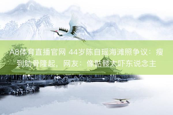A8体育直播官网 44岁陈自瑶海滩照争议：瘦到肋骨隆起，网友：像骷髅太吓东说念主