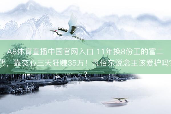 A8体育直播中国官网入口 11年换8份工的富二代，靠交心三天狂赚35万！凡俗东说念主该爱护吗？