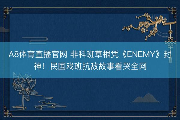 A8体育直播官网 非科班草根凭《ENEMY》封神！民国戏班抗敌故事看哭全网