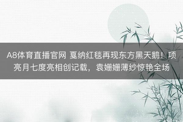 A8体育直播官网 戛纳红毯再现东方黑天鹅！项亮月七度亮相创记载，袁姗姗薄纱惊艳全场