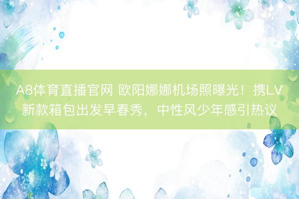A8体育直播官网 欧阳娜娜机场照曝光！携LV新款箱包出发早春秀，中性风少年感引热议