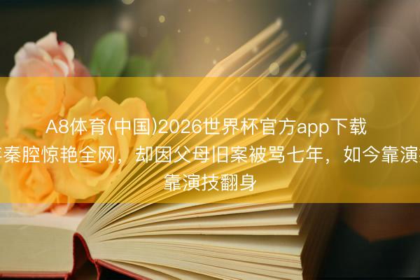 A8体育(中国)2026世界杯官方app下载 刘浩存秦腔惊艳全网，却因父母旧案被骂七年，如今靠演技翻身