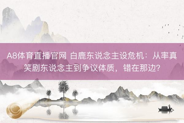 A8体育直播官网 白鹿东说念主设危机：从率真笑剧东说念主到争议体质，错在那边？