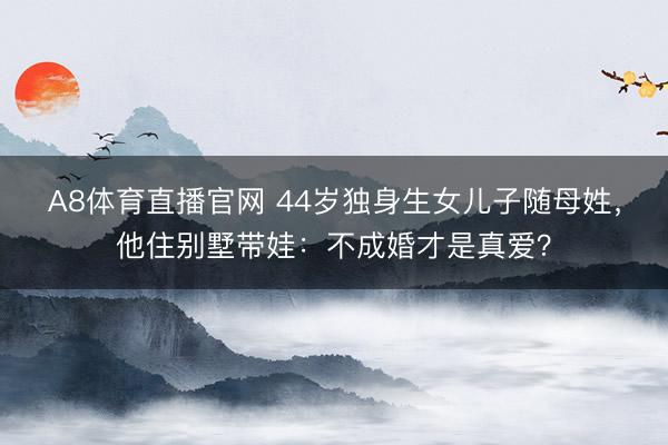 A8体育直播官网 44岁独身生女儿子随母姓，他住别墅带娃：不成婚才是真爱？