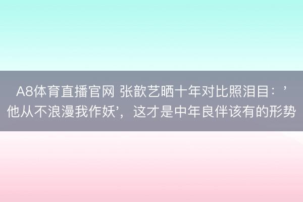 A8体育直播官网 张歆艺晒十年对比照泪目：'他从不浪漫我作妖'，这才是中年良伴该有的形势