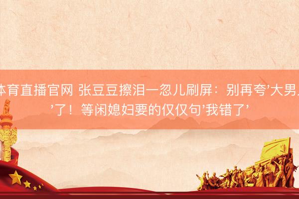 A8体育直播官网 张豆豆擦泪一忽儿刷屏：别再夸'大男人汉'了！等闲媳妇要的仅仅句'我错了'