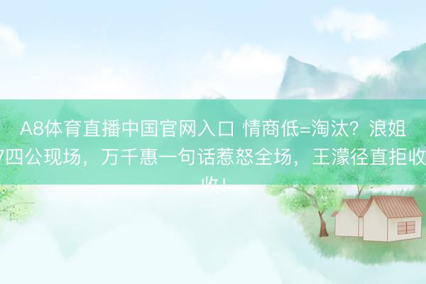 A8体育直播中国官网入口 情商低=淘汰？浪姐7四公现场，万千惠一句话惹怒全场，王濛径直拒收！