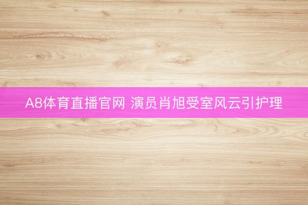 A8体育直播官网 演员肖旭受室风云引护理