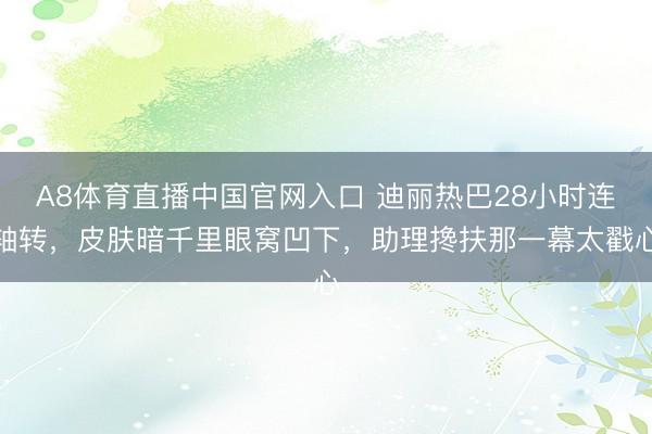 A8体育直播中国官网入口 迪丽热巴28小时连轴转，皮肤暗千里眼窝凹下，助理搀扶那一幕太戳心