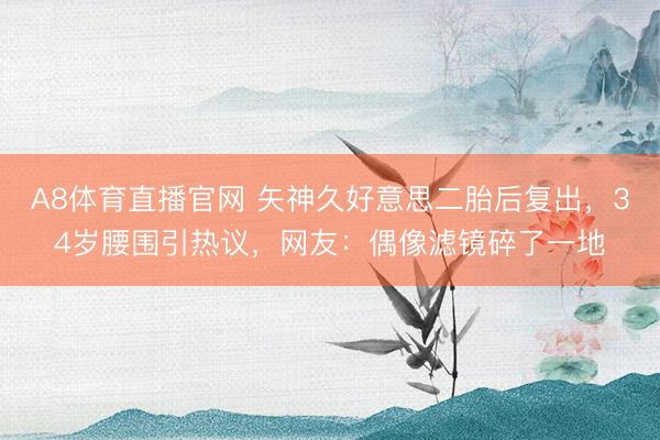 A8体育直播官网 矢神久好意思二胎后复出，34岁腰围引热议，网友：偶像滤镜碎了一地