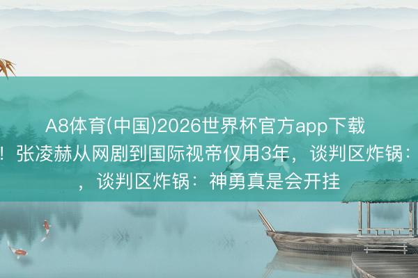 A8体育(中国)2026世界杯官方app下载 小城后生看哭了！张凌赫从网剧到国际视帝仅用3年，谈判区炸锅：神勇真是会开挂