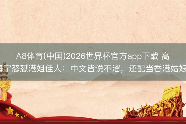 A8体育(中国)2026世界杯官方app下载 高海宁怒怼港姐佳人：中文皆说不溜，还配当香港姑娘？