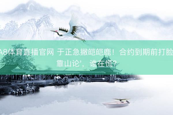 A8体育直播官网 于正急撇皑皑鹿！合约到期前打脸'靠山论'，谁在慌？