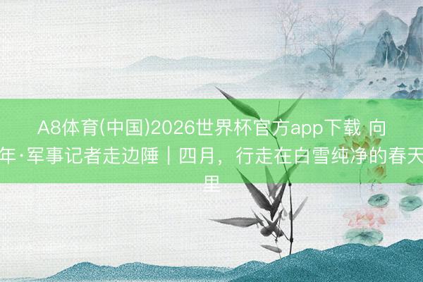 A8体育(中国)2026世界杯官方app下载 向百年·军事记者走边陲｜四月，行走在白雪纯净的春天里